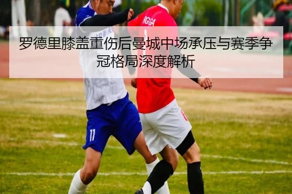 罗德里膝盖重伤后曼城中场承压与赛季争冠格局深度解析